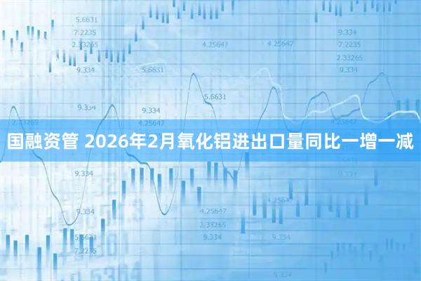 国融资管 2026年2月氧化铝进出口量同比一增一减